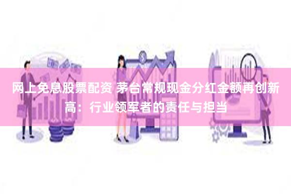 网上免息股票配资 茅台常规现金分红金额再创新高：行业领军者的责任与担当
