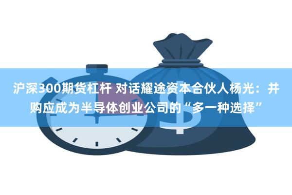 沪深300期货杠杆 对话耀途资本合伙人杨光：并购应成为半导体创业公司的“多一种选择”