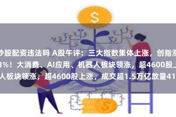 炒股配资违法吗 A股午评：三大指数集体上涨，创指涨2.21%北证50涨4.43%！大消费、AI应用、机器人板块领涨，超4600股上涨，成交超1.5万亿放量4167亿