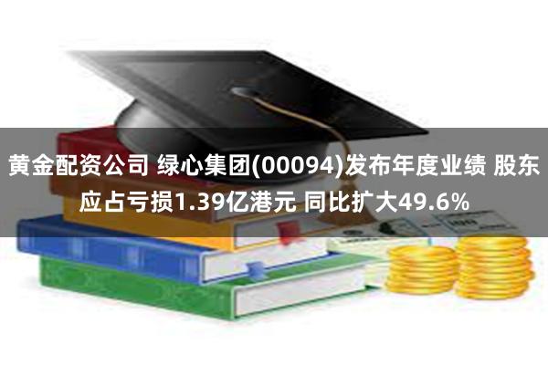 黄金配资公司 绿心集团(00094)发布年度业绩 股东应占亏损1.39亿港元 同比扩大49.6%