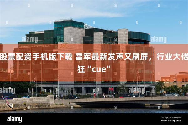股票配资手机版下载 雷军最新发声又刷屏，行业大佬狂“cue”