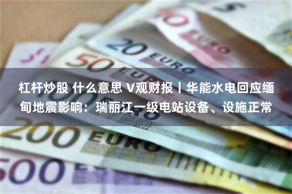杠杆炒股 什么意思 V观财报丨华能水电回应缅甸地震影响：瑞丽江一级电站设备、设施正常