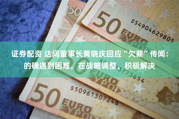 证劵配资 达闼董事长黄晓庆回应“欠薪”传闻：的确遇到困难，在战略调整、积极解决
