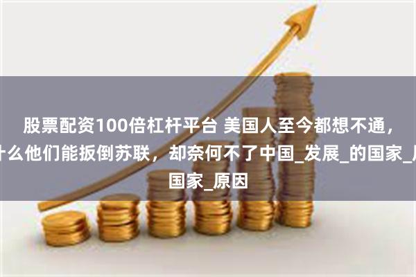 股票配资100倍杠杆平台 美国人至今都想不通，为什么他们能扳倒苏联，却奈何不了中国_发展_的国家_原因