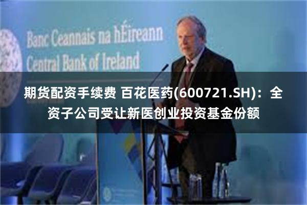 期货配资手续费 百花医药(600721.SH)：全资子公司受让新医创业投资基金份额