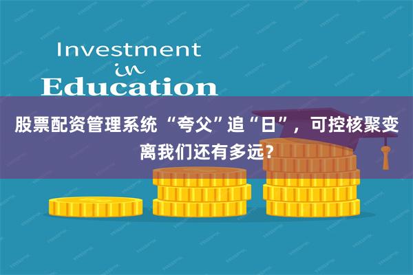 股票配资管理系统 “夸父”追“日”，可控核聚变离我们还有多远？