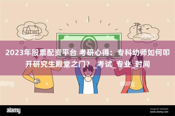 2023年股票配资平台 考研心得：专科幼师如何叩开研究生殿堂之门？_考试_专业_时间