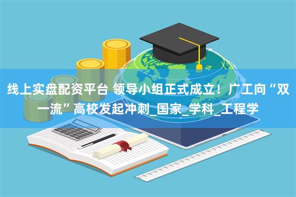 线上实盘配资平台 领导小组正式成立！广工向“双一流”高校发起冲刺_国家_学科_工程学
