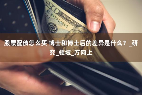 股票配债怎么买 博士和博士后的差异是什么？_研究_领域_方向上