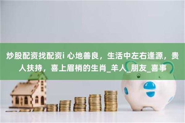 炒股配资找配资i 心地善良，生活中左右逢源，贵人扶持，喜上眉梢的生肖_羊人_朋友_喜事