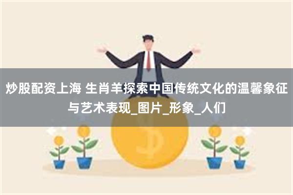 炒股配资上海 生肖羊探索中国传统文化的温馨象征与艺术表现_图片_形象_人们