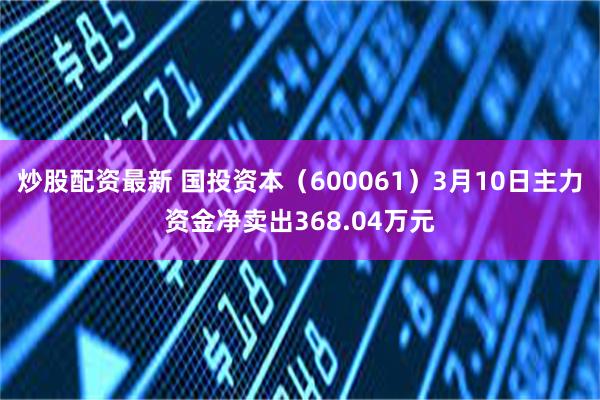 炒股配资最新 国投资本（600061）3月10日主力资金净卖出368.04万元