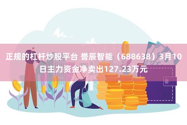 正规的杠杆炒股平台 誉辰智能（688638）3月10日主力资金净卖出127.23万元