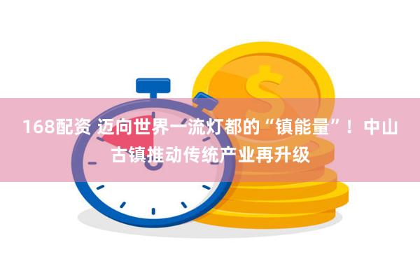168配资 迈向世界一流灯都的“镇能量”！中山古镇推动传统产业再升级