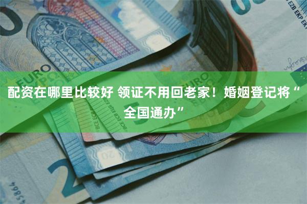 配资在哪里比较好 领证不用回老家！婚姻登记将“全国通办”