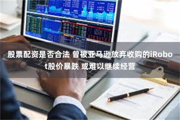 股票配资是否合法 曾被亚马逊放弃收购的iRobot股价暴跌 或难以继续经营