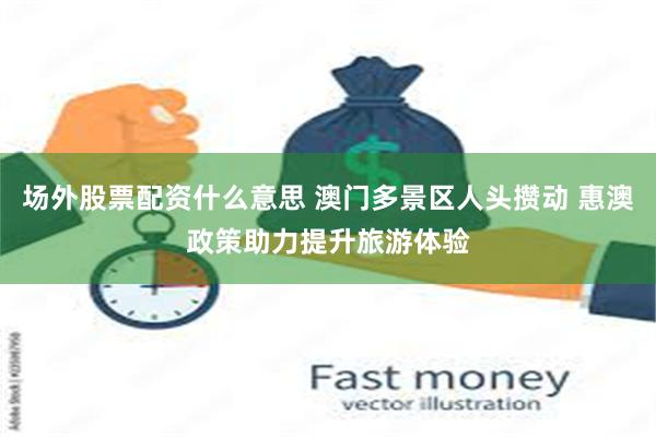 场外股票配资什么意思 澳门多景区人头攒动 惠澳政策助力提升旅游体验
