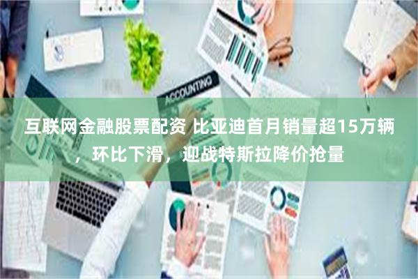 互联网金融股票配资 比亚迪首月销量超15万辆，环比下滑，迎战特斯拉降价抢量