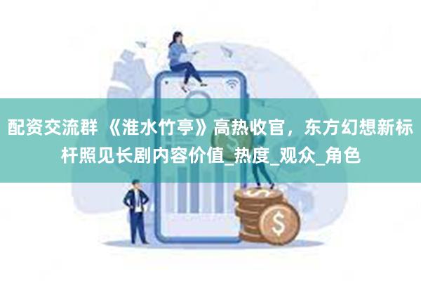 配资交流群 《淮水竹亭》高热收官，东方幻想新标杆照见长剧内容价值_热度_观众_角色