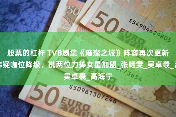 股票的杠杆 TVB剧集《璀璨之城》阵容再次更新，陈炜疑咖位降级，携两位力捧女星加盟_张曦雯_吴卓羲_高海宁
