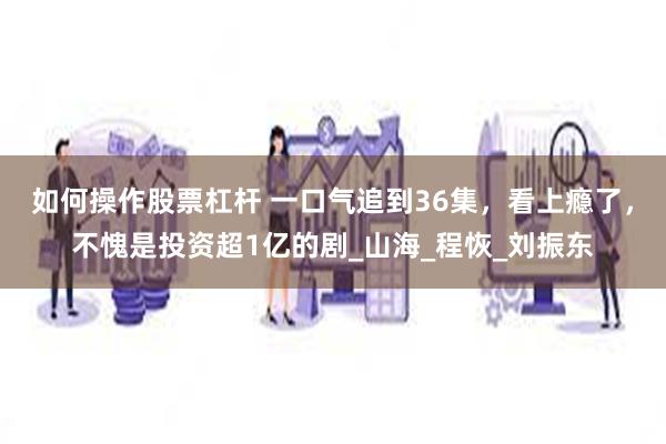 如何操作股票杠杆 一口气追到36集，看上瘾了，不愧是投资超1亿的剧_山海_程恢_刘振东