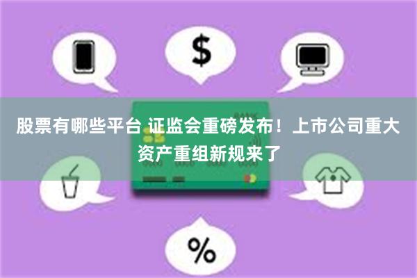 股票有哪些平台 证监会重磅发布！上市公司重大资产重组新规来了