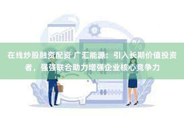 在线炒股融资配资 广汇能源：引入长期价值投资者，强强联合助力增强企业核心竞争力