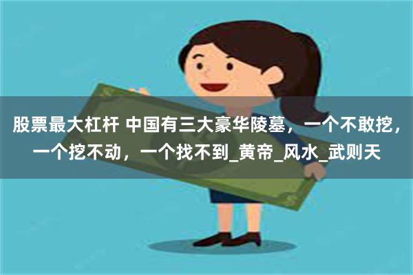 股票最大杠杆 中国有三大豪华陵墓，一个不敢挖，一个挖不动，一个找不到_黄帝_风水_武则天