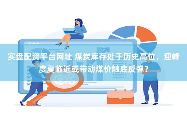 实盘配资平台网址 煤炭库存处于历史高位，迎峰度夏临近或带动煤价触底反弹？