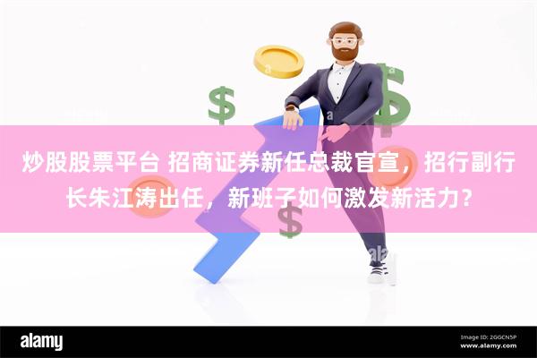 炒股股票平台 招商证券新任总裁官宣，招行副行长朱江涛出任，新班子如何激发新活力？