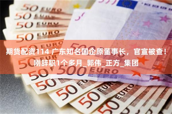 期货配资114 广东知名国企原董事长，官宣被查！刚辞职1个多月_郭伟_正方_集团