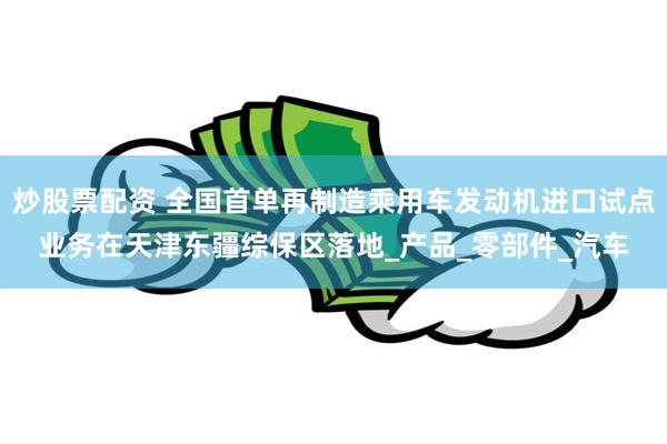 炒股票配资 全国首单再制造乘用车发动机进口试点业务在天津东疆综保区落地_产品_零部件_汽车