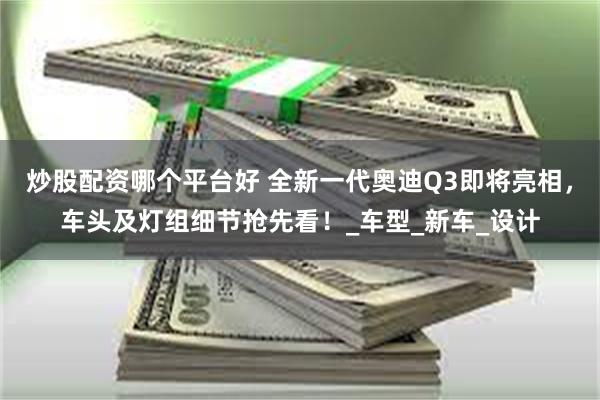 炒股配资哪个平台好 全新一代奥迪Q3即将亮相，车头及灯组细节抢先看！_车型_新车_设计