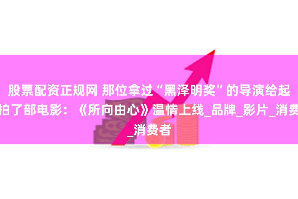 股票配资正规网 那位拿过“黑泽明奖”的导演给起亚拍了部电影：《所向由心》温情上线_品牌_影片_消费者