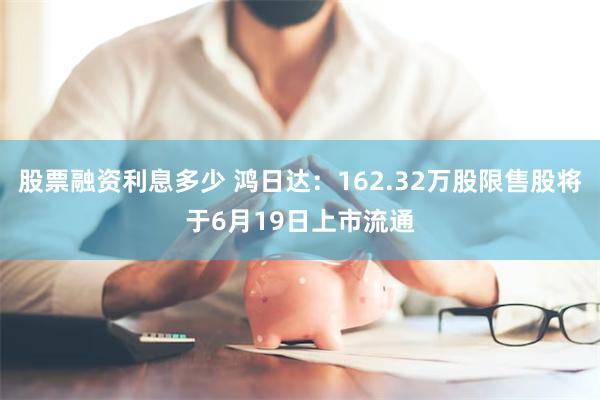 股票融资利息多少 鸿日达：162.32万股限售股将于6月19日上市流通