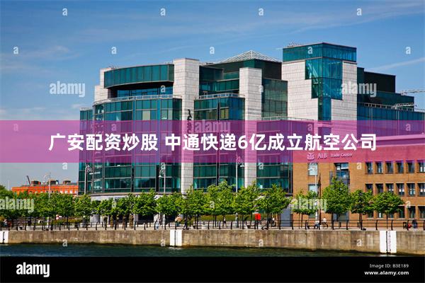 广安配资炒股 中通快递6亿成立航空公司