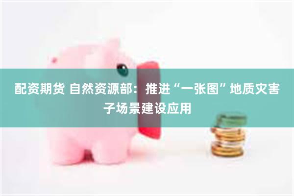 配资期货 自然资源部：推进“一张图”地质灾害子场景建设应用