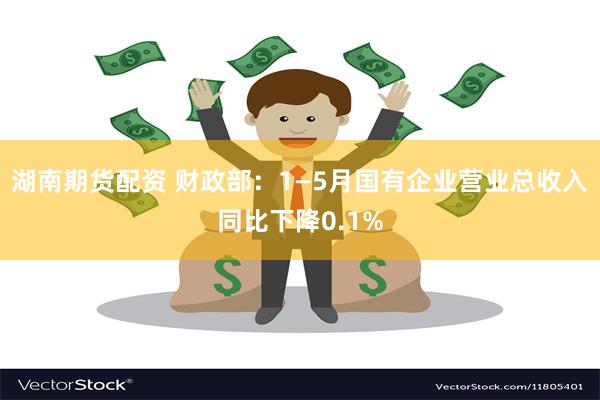 湖南期货配资 财政部：1—5月国有企业营业总收入同比下降0.1%