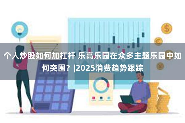 个人炒股如何加杠杆 乐高乐园在众多主题乐园中如何突围？|2025消费趋势跟踪