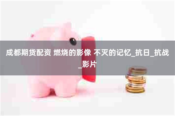 成都期货配资 燃烧的影像 不灭的记忆_抗日_抗战_影片