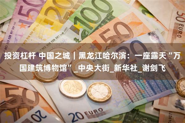 投资杠杆 中国之城｜黑龙江哈尔滨：一座露天“万国建筑博物馆”_中央大街_新华社_谢剑飞