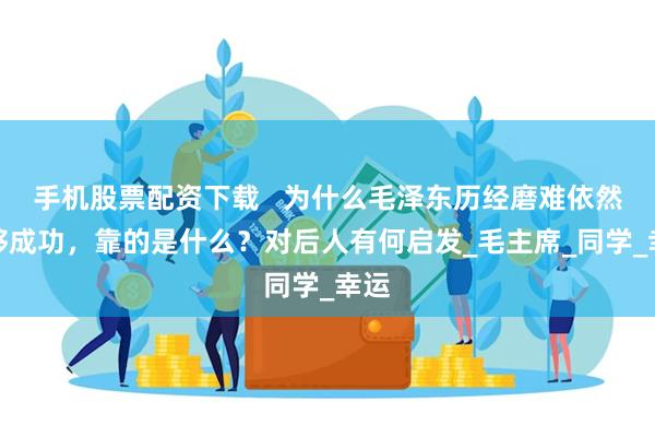 手机股票配资下载   为什么毛泽东历经磨难依然能够成功，靠的是什么？对后人有何启发_毛主席_同学_幸运