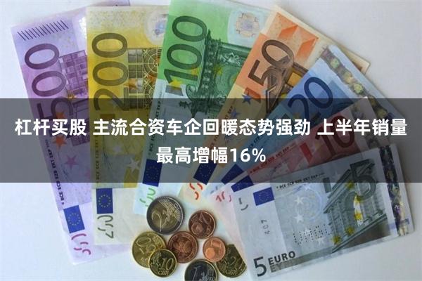 杠杆买股 主流合资车企回暖态势强劲 上半年销量最高增幅16%