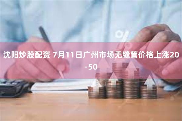 沈阳炒股配资 7月11日广州市场无缝管价格上涨20-50