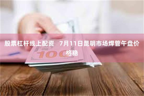 股票杠杆线上配资   7月11日昆明市场焊管午盘价格稳