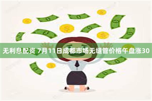 无利息配资 7月11日成都市场无缝管价格午盘涨30