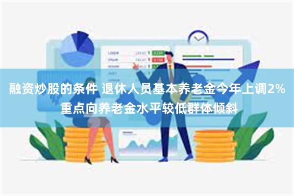 融资炒股的条件 退休人员基本养老金今年上调2% 重点向养老金水平较低群体倾斜