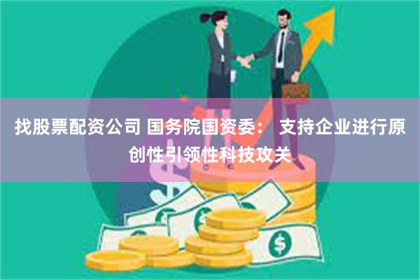 找股票配资公司 国务院国资委： 支持企业进行原创性引领性科技攻关