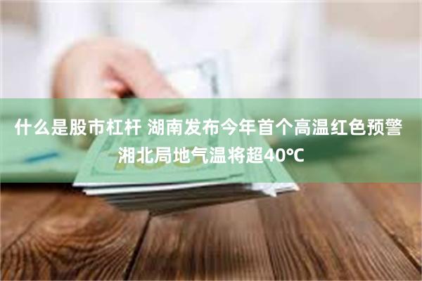 什么是股市杠杆 湖南发布今年首个高温红色预警 湘北局地气温将超40℃