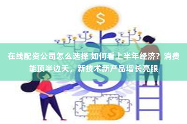 在线配资公司怎么选择 如何看上半年经济？消费能顶半边天，新技术新产品增长亮眼